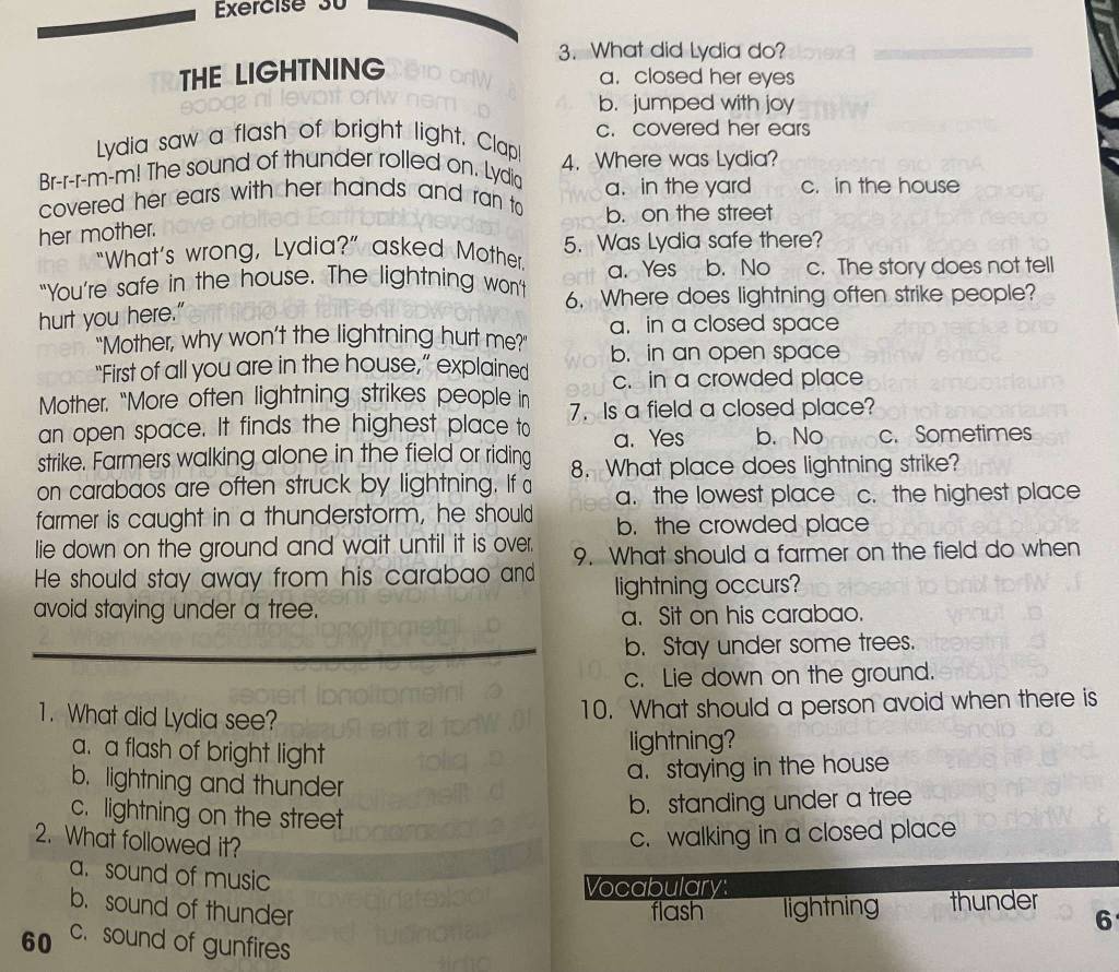 What did Lydia do?
THE LIGHTNING
a. closed her eyes
b. jumped with joy
Lydia saw a flash of bright light. Clap! c. covered her ears
Br-r-r-m-m! The sound of thunder rolled on. Lydia 4. Where was Lydia?
covered her ears with her hands and ran to a. in the yard c. in the house
b. on the street
her mother.
“What’s wrong, Lydia?” asked Mother. 5. Was Lydia safe there?
a. Yes b. No c. The story does not tell
"You’re safe in the house. The lightning won't 6. Where does lightning often strike people?
hurt you here."
"Mother, why won’t the lightning hurt me?" a. in a closed space
b. in an open space
“First of all you are in the house,” explained c. in a crowded place
Mother. "More often lightning strikes people in
an open space. It finds the highest place to 7. Is a field a closed place?
a. Yes b. No c. Sometimes
strike. Farmers walking alone in the field or riding 8. What place does lightning strike?
on carabaos are often struck by lightning. If a a. the lowest place c. the highest place
farmer is caught in a thunderstorm, he should b. the crowded place
lie down on the ground and wait until it is over.
He should stay away from his carabao and 9. What should a farmer on the field do when
lightning occurs?
avoid staying under a tree.
a. Sit on his carabao.
b. Stay under some trees.
c. Lie down on the ground.
1. What did Lydia see?
10. What should a person avoid when there is
a. a flash of bright light
lightning?
a. staying in the house
b. lightning and thunder
c. lightning on the street
b. standing under a tree
2. What followed it?
c. walking in a closed place
a. sound of music
Vocabulary:
b. sound of thunder flash lightning thunder
6
60 c. sound of gunfires