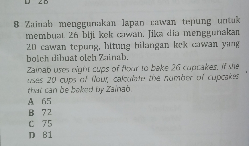 28
8 Zainab menggunakan lapan cawan tepung untuk
membuat 26 biji kek cawan. Jika dia menggunakan
20 cawan tepung, hitung bilangan kek cawan yang
boleh dibuat oleh Zainab.
Zainab uses eight cups of flour to bake 26 cupcakes. If she
uses 20 cups of flour, calculate the number of cupcakes
that can be baked by Zainab.
A 65
B 72
C 75
D 81