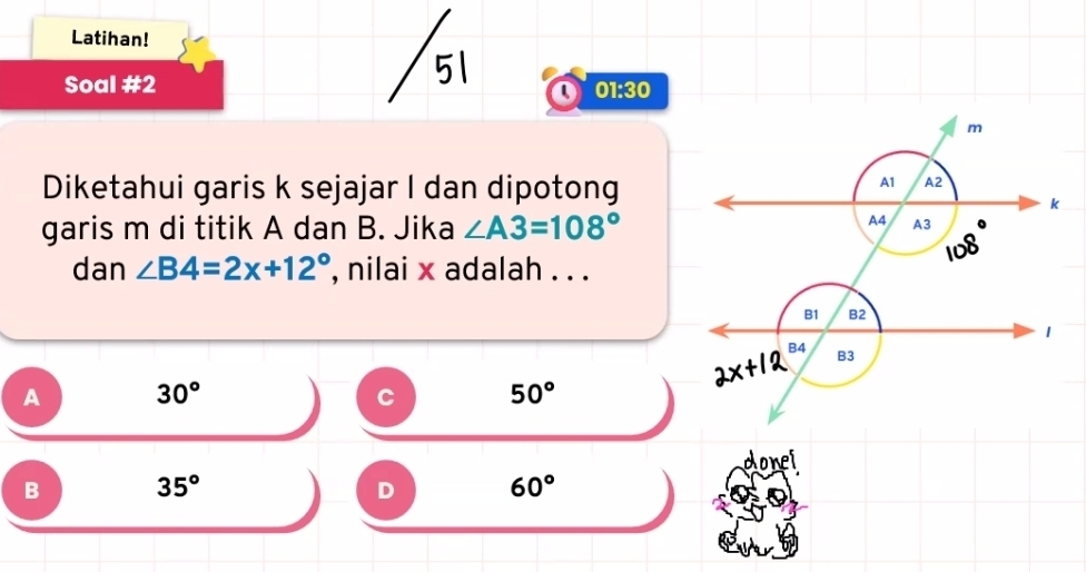 Latihan!
Soal #2
Q 01:30 
Diketahui garis k sejajar I dan dipotong
garis m di titik A dan B. Jika ∠ A3=108°
dan ∠ B4=2x+12° , nilai x adalah . . .
A 30°
C 50°
donei
B 35°
D 60°