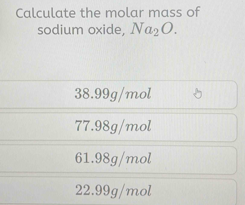 Calculate the molar mass of
sodium oxide, Na_2O.
38.99g/mol
77.98g/mol
61.98g/mol
22.99g/mol