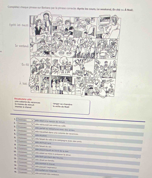 Complétez chaque phrase sur Barbara par la phrase correcte: Aprè Noël, 
une colonie de vacances 
la messe de minuit ranger sa chambre 
monter à cheval la veille de Noël 
1. Choisissez Lelle allait à la messe de minuit. 
2. [ Choisisser elle retrouvait ses amis au café. 
3. Choisissez elle parlait au téléphone avec des amies. 
4. [Choisissez elle travaillait dans une colonie de vacances. 
5. Choisissez elle étudiait. 
6. 「 Choisissez elle faisait du vélo à la campagne avec des amis. 
7. Choisisser elle dormait tard. 
8. Choisister elle faisait du ski. 
9 Choisissez elle piqueniquait au bord de la mer. 
10, Choisisser elle aidait sa mère à préparer le diner. 
11. Choisissez elle lisait pendant des heures. 
12. Choites t z elle dinait en famille. 
13. Choisisser elle montait a cheval. 
14 Choisissez elle passait l'aspirateur. 
15. Choisissez elle surfait sur l'internet. 
16, Choisisser elle achetalt des cadeaux.