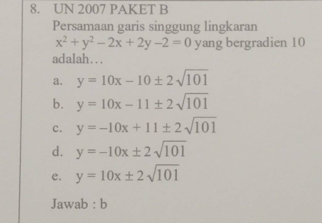 UN 2007 PAKET B
Persamaan garis singgung lingkaran
x^2+y^2-2x+2y-2=0 yang bergradien 10
adalah…
a. y=10x-10± 2sqrt(101)
b. y=10x-11± 2sqrt(101)
c. y=-10x+11± 2sqrt(101)
d. y=-10x± 2sqrt(101)
e. y=10x± 2sqrt(101)
Jawab : b