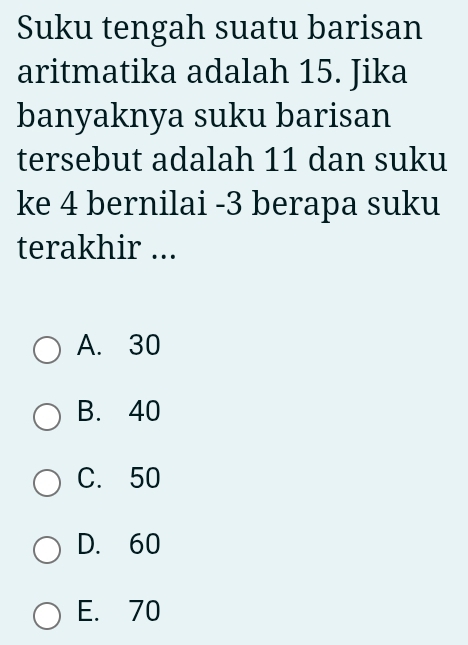 Suku tengah suatu barisan
aritmatika adalah 15. Jika
banyaknya suku barisan
tersebut adalah 11 dan suku
ke 4 bernilai -3 berapa suku
terakhir ...
A. 30
B. 40
C. 50
D. 60
E. 70