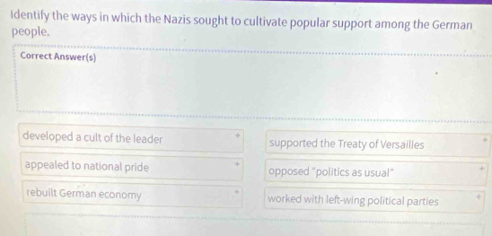 Identify the ways in which the Nazis sought to cultivate popular support among the German
people.
Correct Answer(s)
developed a cult of the leader supported the Treaty of Versailles
appealed to national pride opposed "politics as usual" +
rebuilt German economy worked with left-wing political parties J