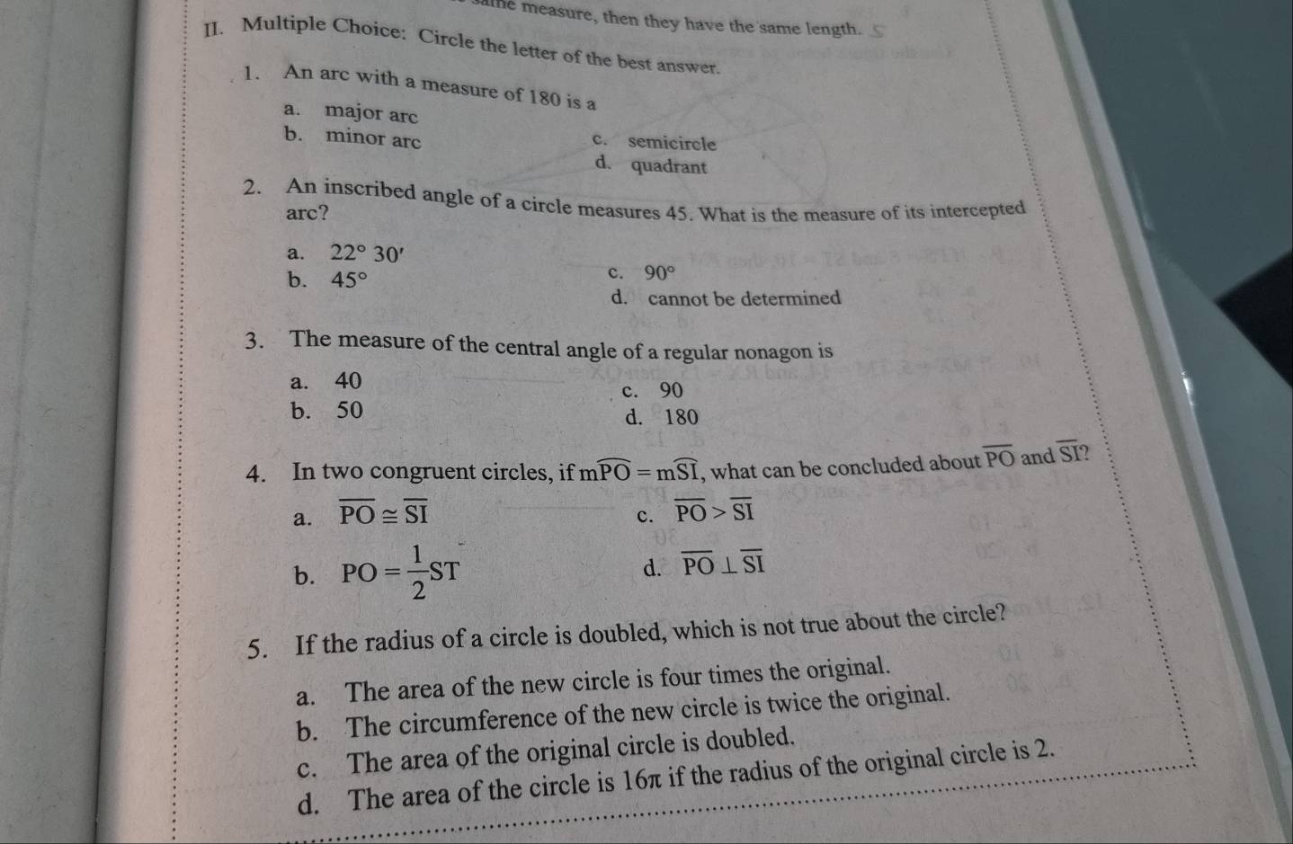 alhe measure, then they have the same length.
II. Multiple Choice: Circle the letter of the best answer.
1. An arc with a measure of 180 is a
a. major arc
b. minor arc c. semicircle
d. quadrant
2. An inscribed angle of a circle measures 45. What is the measure of its intercepted
arc?
a. 22°30'
b. 45°
c. 90°
d. cannot be determined
3. The measure of the central angle of a regular nonagon is
a. 40
c. 90
b. 50 d. 180
4. In two congruent circles, if mwidehat PO=mwidehat SI , what can be concluded about overline PO and overline SI
a. overline PO≌ overline SI overline PO>overline SI
c.
b. PO= 1/2 ST d. overline PO⊥ overline SI
5. If the radius of a circle is doubled, which is not true about the circle?
a. The area of the new circle is four times the original.
b. The circumference of the new circle is twice the original.
c. The area of the original circle is doubled.
d. The area of the circle is 16π if the radius of the original circle is 2.