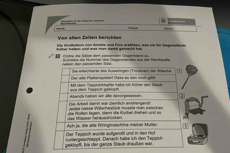 Spurensuche Materialien für den inkfusiven Unterricht 
Arbeitablalt 31 
Klasse: 
Name: Datum: 
Von alten Zeiten berichten 
Die Großeltern von Amelie und Finn erzählen, was sie für Gegenstände 
früher hatten und was man damit gemacht hat. 
Ordne die Sätze dem passenden Gegenstand zu. 
Schreibe die Nummer des Gegenstandes aus der Randspalte