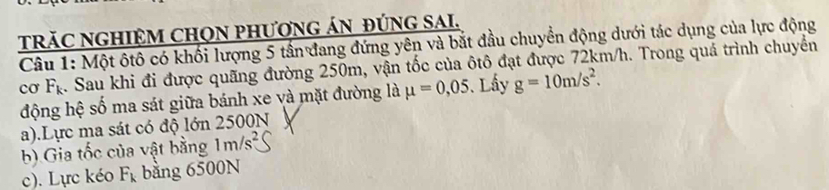 TRăC NGHIỆM CHON PHƯƠNG ÁN ĐÚNG SAI.
Câu 1: Một ôtô có khối lượng 5 tần đang đứng yên và bắt đầu chuyển động dưới tác dụng của lực động
cơ 4
4. Sau khi đi được quãng đường 250m, vận tốc của ôtô đạt được 72km/h. Trong quả trình chuyển
động hệ số ma sát giữa bánh xe và mặt đường là mu =0,05. Lấy g=10m/s^2.
a).Lực ma sát có độ lớn 2500N
b) Gia tốc của vật bằng 1m/s^2
c). Lực kéo F_k bằng 6500N