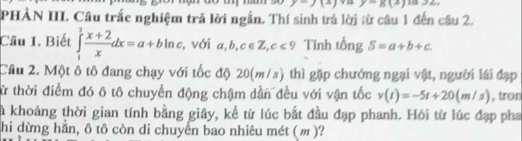 -g(z)
PHÀN III. Câu trắc nghiệm trả lời ngắn. Thí sinh trả lời từ câu 1 đến câu 2. 
Câu 1. Biết ∈tlimits _1^(3frac x+2)xdx=a+bln a , với a,b,c∈ Z, c≤slant 9 Tính tổng S=a+b+c. 
Câu 2. Một ô tô đang chạy với tốc độ 20(m/s) thì gặp chướng ngại vật, người lái đạp 
từ thời điểm đó ô tô chuyển động chậm dần đều với vận tốc v(t)=-5t+20(m/s) , tron 
là khoảng thời gian tính bằng giây, kể từ lúc bắt đầu đạp phanh. Hỏi từ lúc đạp pha 
hi dừng hẳn, ô tô còn di chuyển bao nhiêu mét (m)?