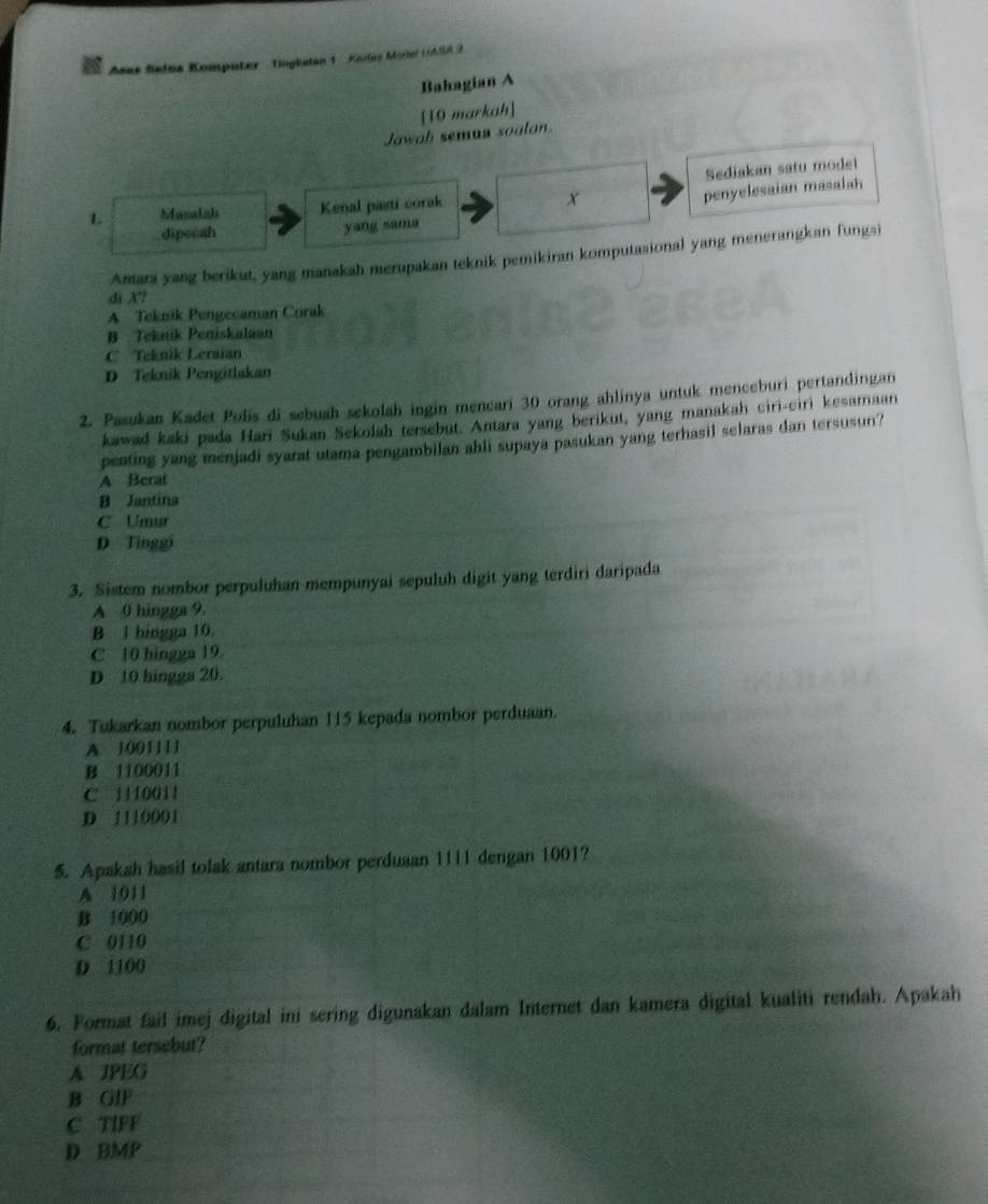 Asas Seins Komputer- Tingkelan 1 Korlez Moriel ((ASA )
Bahagian A
[10 markah]
Jawab semua soalon.
Sediakan satu model
L M sá cisa Lnão Kenal pasti corak
X
penyelesaian masalah
dipeoah yang sama
Antara yang berikut, yang manakah merupakan teknik pemikiran komputasional yang menerangkan fungsi
di X?
A Teknik Pengecaman Corak
B Teknik Peniskalaan
C Teknik Leraian
D Teknik Pengitlakan
2. Pasukan Kadet Polis di sebuah sekolah ingin mencari 30 orang ahlinya untuk menceburi pertandingan
kawad kaki pada Hari Sukan Sekolah tersebut. Antara yang berikut, yang manakah ciri-ciri kesamaan
penting yang menjadi syarat utama pengambilan ahli supaya pasukan yang terhasil selaras dan tersusun?
A Berat
B Jantina
C Umur
D Tinggi
3. Sistem nombor perpuluhan mempunyai sepuluh digit yang terdiri daripada
A 0 hingga 9.
B l hingga 10.
C 10 bingga 19.
D 10 hingga 20.
4. Tukarkan nombor perpuluhan 115 kepada nombor perduaan.
A 1001111
B 1100011
C j110011
D 1110001
5. Apakah hasil tolak antara nombor perduaan 1111 dengan 1001?
A 1011
B 1000
C 0110
D 1100
6. Format fail imej digital ini sering digunakan dalam Internet dan kamera digital kualiti rendah. Apakah
format tersebut?
A JPEG
B GIF
C TIFF
D BMP