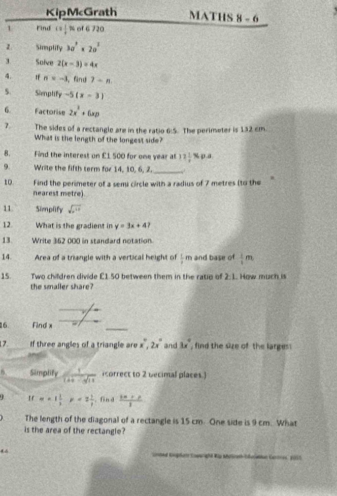 KipMcGrath MATHS 8-6 
1 Find c= 1/4  % of 6 720 
2. Simplify 3a^3* 2a^2
3 Solve 2(x-3)=4x
A. If n=-3 , find gamma -n. 
5. Simplify -5(x-3)
6. Factorise 2x^2+6xp
7 The sides of a rectangle are in the ratio 6:5. The perimeter is 132 cm
What is the length of the longest side? 
B. Find the interest on £1 500 for one year at 12 1/2 % p.a
9. Write the fifth term for 14, 10, 6, 2. _) 
10 Find the perimeter of a semi circle with a radius of 7 metres (to the 
nearest metre) 
11 Simplify 
12 What is the gradient in y=3x+4
13 Write 362 000 in standard notation. 
14. Area of a triangle with a vertical height of  1/2 m and base of  1/1 m
15. Two children divide £1.50 between them in the ratio of 2:1 How much is 
the smaller share? 
v 
16. Find x
7. If three angles of a triangle are x°, 2x° and 3x° , find the size of the larges 
6. Simplity  1/1+x-sqrt(13)  orrect to 2 becimal places.)
m=1 1/2  mu <2 1/2  ,find  (in+p)/1 
) The length of the diagonal of a rectangle is 15 cm. One side is 9 cm. What 
is the area of the rectangle? 
lnted Rugdom Eoparght Rip Molash Odortion Gasre, 2050