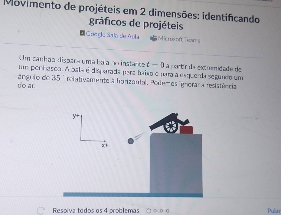 Movimento de projéteis em 2 dimensões: identificando 
gráficos de projéteis 
Google Sala de Aula Microsoft Teams 
Um canhão dispara uma bala no instante t=0 a partir da extremidade de 
um penhasco. A bala é disparada para baixo e para a esquerda segundo um 
ângulo de 35° relativamente à horizontal. Podemos ignorar a resistência 
do ar. 
y+ 
x+ 
Resolva todos os 4 problemas Pular