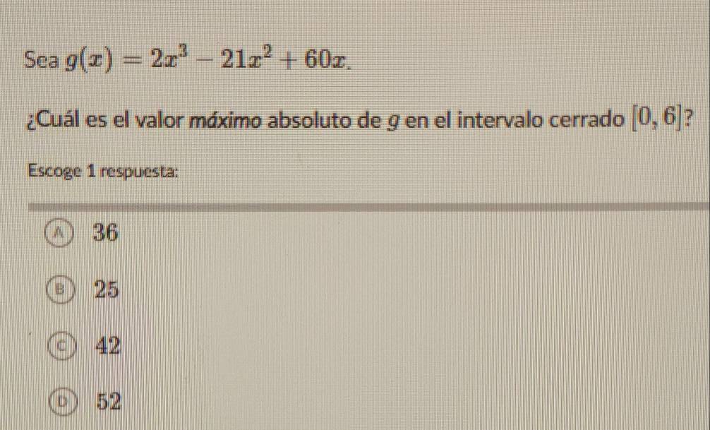 Sea g(x)=2x^3-21x^2+60x. 
¿Cuál es el valor máximo absoluto de g en el intervalo cerrado [0,6]
Escoge 1 respuesta:
36
25
c 42
D) 52