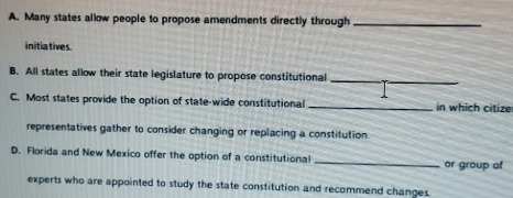 Many states allow people to propose amendments directly through_
initiatives.
B. All states allow their state legislature to propose constitutional_
C. Most states provide the option of state-wide constitutional _in which citize
representatives gather to consider changing or replacing a constitution.
D. Florida and New Mexico offer the option of a constitutional _or group of
experts who are appointed to study the state constitution and recommend changes.