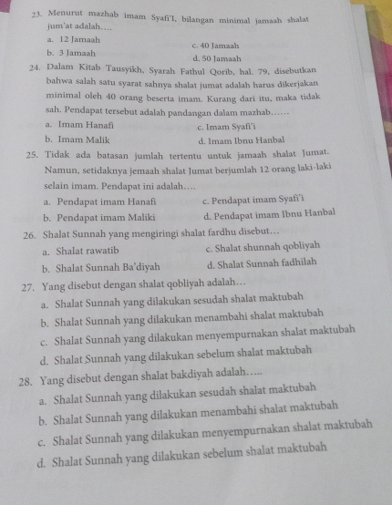 Menurut mazhab imam Syafi'I, bilangan minimal jamaah shalat
jum'at adalah….
a. 12 Jamaah c. 40 Jamaah
b. 3 Jamaah d. 50 Jamaah
24. Dalam Kitab Tausyikh, Syarah Fathul Qorib, hal. 79, disebutkan
bahwa salah satu syarat sahnya shalat jumat adalah harus dikerjakan
minimal oleh 40 orang beserta imam. Kurang dari itu, maka tidak
sah. Pendapat tersebut adalah pandangan dalam mazhab……
a. Imam Hanaf c. Imam Syafi'i
b. Imam Malik d. Imam Ibnu Hanbal
25. Tidak ada batasan jumlah tertentu untuk jamaah shalat Jumat.
Namun, setidaknya jemaah shalat Jumat berjumlah 12 orang laki-laki
selain imam. Pendapat ini adalah….
a. Pendapat imam Hanafi c. Pendapat imam Syafi’i
b. Pendapat imam Maliki d. Pendapat imam Ibnu Hanbal
26. Shalat Sunnah yang mengiringi shalat fardhu disebut…
a. Shalat rawatib c. Shalat shunnah qobliyah
b. Shalat Sunnah Ba’diyah d. Shalat Sunnah fadhilah
27. Yang disebut dengan shalat qobliyah adalah…
a. Shalat Sunnah yang dilakukan sesudah shalat maktubah
b. Shalat Sunnah yang dilakukan menambahi shalat maktubah
c. Shalat Sunnah yang dilakukan menyempurnakan shalat maktubah
d. Shalat Sunnah yang dilakukan sebelum shalat maktubah
28. Yang disebut dengan shalat bakdiyah adalah….
a. Shalat Sunnah yang dilakukan sesudah shalat maktubah
b. Shalat Sunnah yang dilakukan menambahi shalat maktubah
c. Shalat Sunnah yang dilakukan menyempurnakan shalat maktubah
d. Shalat Sunnah yang dilakukan sebelum shalat maktubah