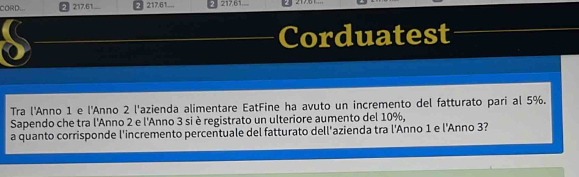 CORD... 2 217. 61.... 2 217. 61... 217. 61.... 
Corduatest 
Tra l'Anno 1 e l'Anno 2 l'azienda alimentare EatFine ha avuto un incremento del fatturato pari al 5%. 
Sapendo che tra l'Anno 2 e l'Anno 3 si è registrato un ulteriore aumento del 10%, 
a quanto corrisponde l'incremento percentuale del fatturato dell'azienda tra l'Anno 1 e l'Anno 3?