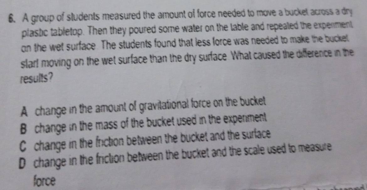 A group of students measured the amount of force needed to move a bucket across a dry
plastic tabletop. Then they poured some water on the lable and repeated the experment
on the wet surface. The students found that less force was needed to make the bucket
slar! moving on the wet surface than the dry surface. What caused the difference in the
results?
A change in the amount of gravitational force on the bucket
B change in the mass of the bucket used in the experment
C change in the friction between the bucket and the surface
D change in the friction between the bucket and the scale used to measure
force