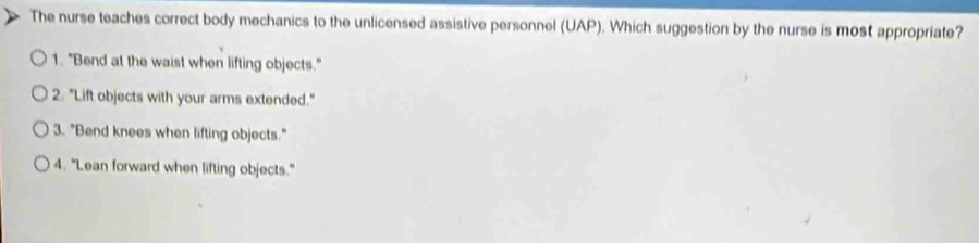 The nurse teaches correct body mechanics to the unlicensed assistive personnel (UAP). Which suggestion by the nurse is most appropriate?
1. "Bend at the waist when lifting objects."
2. "Lift objects with your arms extended."
3. "Bend knees when lifting objects."
4. "Lean forward when lifting objects."