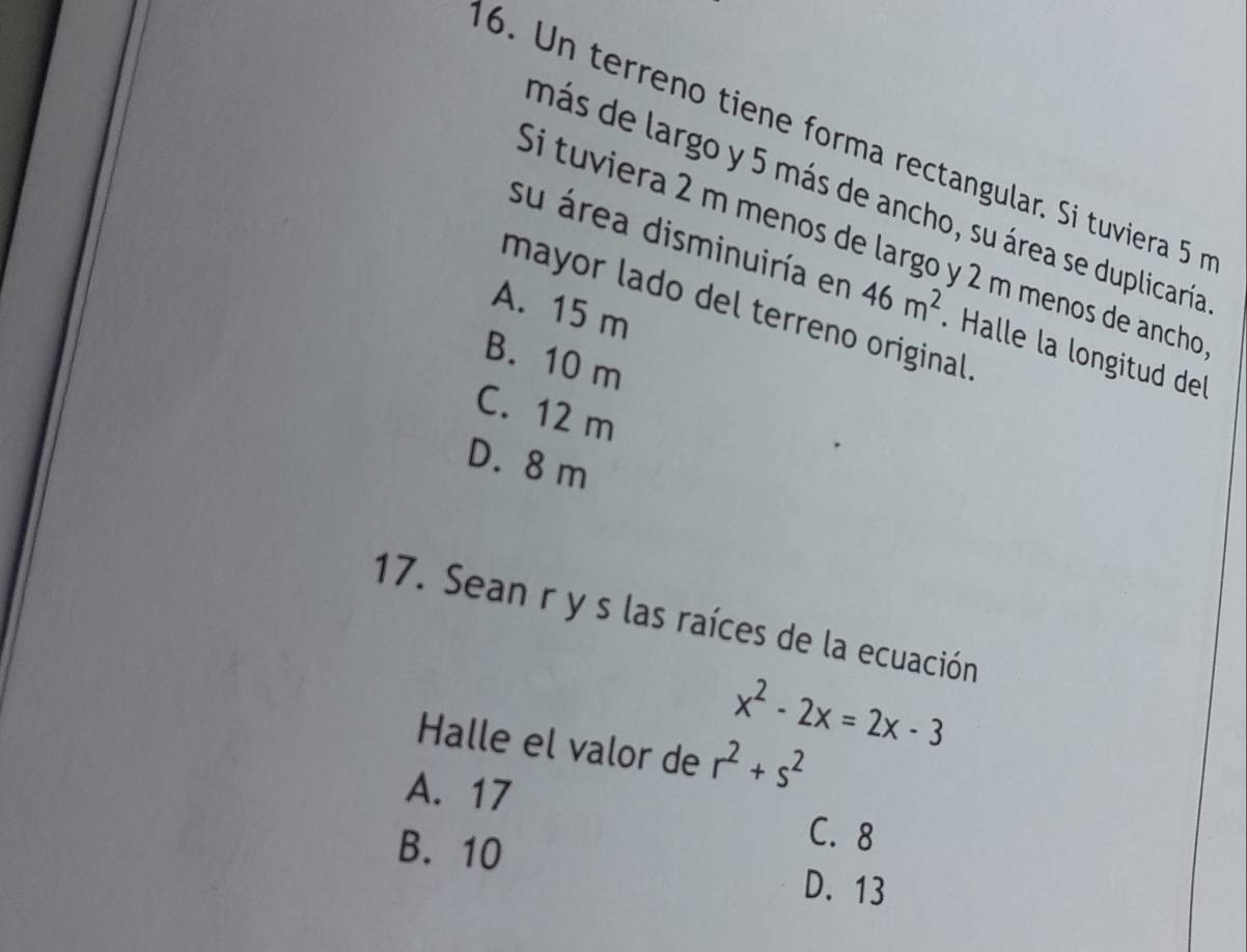 Un terreno tiene forma rectangular. Si tuviera 5
más de largo y 5 más de ancho, su área se duplicaría
Si tuviera 2 m menos de largo y 2 m menos de ancho
su área disminuiría en 46m^2 Halle la longitud del
A. 15 m
mayor lado del terreno original
B. 10 m
C. 12 m
D. 8 m
17. Sean r y s las raíces de la ecuación
x^2-2x=2x-3
Halle el valor de r^2+s^2
A. 17
C. 8
B. 10 D. 13