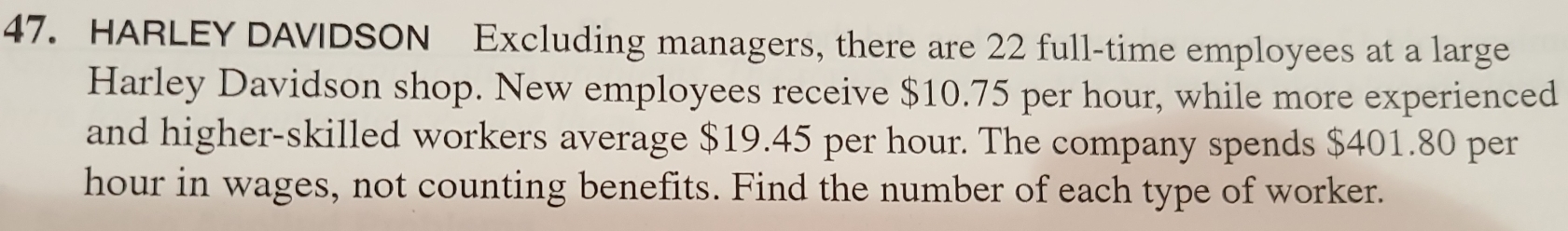 HARLEY DAVIDSON Excluding managers, there are 22 full-time employees at a large 
Harley Davidson shop. New employees receive $10.75 per hour, while more experienced 
and higher-skilled workers average $19.45 per hour. The company spends $401.80 per
hour in wages, not counting benefits. Find the number of each type of worker.