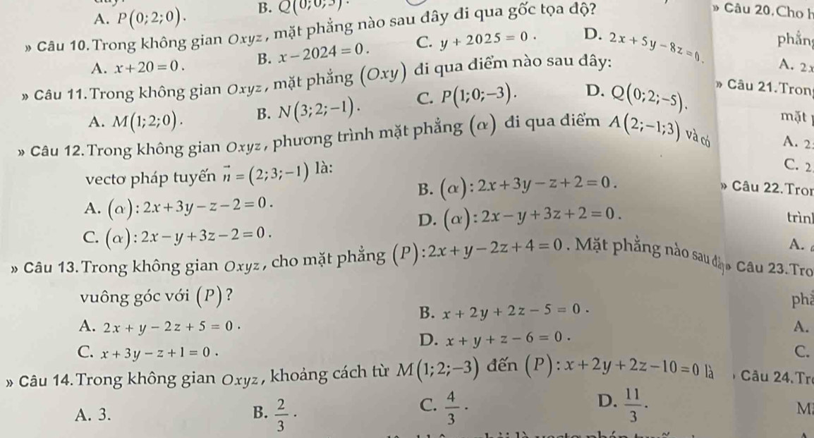 A. P(0;2;0). B. Q(0;0;3)·
Cầu 10. Trong không gian Oxyz , mặt phẳng nào sau đây đi qua goverline OC tọa độ?
Câu 20. Cho h
A. x+20=0. B. x-2024=0. C. y+2025=0. D.
A. 2x
» Câu 11.Trong không gian Oxyz, mặt phẳng (Oxy) di qua diểm nào sau dây: 2x+5y-8z=0 phần
A. M(1;2;0). B. N(3;2;-1). C. P(1;0;-3). D. Q(0;2;-5). Câu 21.Tron
mặt
* Câu 12. Trong không gian Oxyz , phương trình mặt phẳng (α) đi qua điểm A(2;-1;3) và có A. 2
vecto pháp tuyến vector n=(2;3;-1) là:
C. 2
B. (alpha ):2x+3y-z+2=0. Câu 22.Troi
A. (alpha ):2x+3y-z-2=0.
D. (alpha ):2x-y+3z+2=0. trìnl
C. (alpha ):2x-y+3z-2=0.
A. 
» Câu 13.Trong không gian Oxyz , cho mặt phẳng (P): 2x+y-2z+4=0. Mặt phẳng nào sau đặo Câu 23.Tro
vuông góc với (P)? phả
B. x+2y+2z-5=0.
A. 2x+y-2z+5=0. A.
D. x+y+z-6=0.
C. x+3y-z+1=0. C.
» Câu 14. Trong không gian Oxyz, khoảng cách từ M(1;2;-3) đến (P) : x+2y+2z-10=0 là  Câu 24. Tr
C.
A. 3. B.  2/3 ·  4/3 ·
D.  11/3 .
M