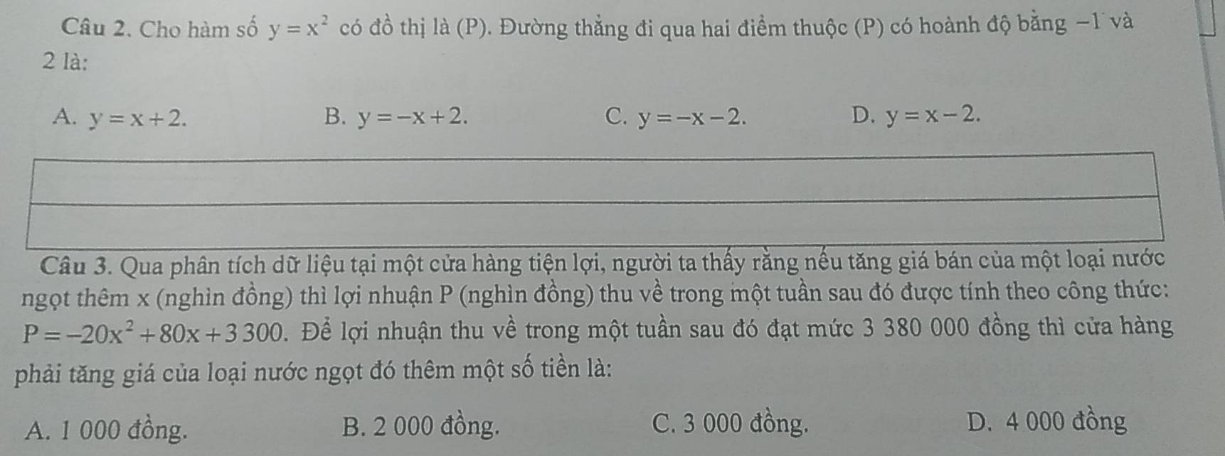 Cho hàm số y=x^2 có đồ thị là (P). Đường thẳng đi qua hai điểm thuộc (P) có hoành độ bằng −1 và
2 là:
A. y=x+2. B. y=-x+2. C. y=-x-2. D. y=x-2. 
Câu 3. Qua phân tích dữ liệu tại một cửa hàng tiện lợi, người ta thấy rằng nếu tăng giá bán của một loại nước
ngọt thêm x (nghìn đồng) thì lợi nhuận P (nghìn đồng) thu về trong một tuần sau đó được tính theo công thức:
P=-20x^2+80x+3300. Để lợi nhuận thu về trong một tuần sau đó đạt mức 3 380 000 đồng thì cửa hàng
phải tăng giá của loại nước ngọt đó thêm một số tiền là:
A. 1 000 đồng. B. 2 000 đồng. C. 3 000 đồng. D. 4 000 đồng