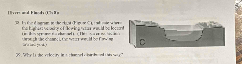 Rivers and Floods (Ch 8): 
38. In the diagram to the right (Figure C), indicate wher 
the highest velocity of flowing water would be locat 
(in this symmetric channel). (This is a cross section 
through the channel, the water would be flowing 
toward you.) 
39. Why is the velocity in a channel distributed this way?