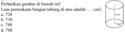 Perhatikan gambar di bawah ini!
Luas permukaan bangun tabung di atas adalah
a. 728 … … cm2
b. 738
c. 748
d. 768