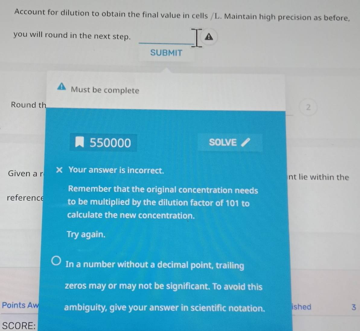 Account for dilution to obtain the final value in cells /L. Maintain high precision as before, 
you will round in the next step. 
SUBMIT 
Must be complete 
Round th 2
550000 SOLVE 
Given a r Your answer is incorrect. 
nt lie within the 
Remember that the original concentration needs 
reference to be multiplied by the dilution factor of 101 to 
calculate the new concentration. 
Try again. 
In a number without a decimal point, trailing 
zeros may or may not be significant. To avoid this 
Points Aw ambiguity, give your answer in scientific notation. ished 3 
SCORE: