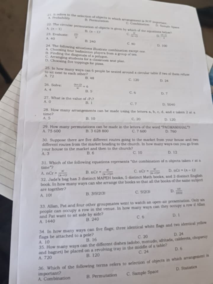 refers to the selection of objects in which arrangement is NCT importans D. Semple Spære
A. frobability D. Permutation C. Com hinations
A (n-1)
22. The circular permutation of objects is given by which of the equations below?
B. (n-1)! C  ai/(b-r)  D.  ((x-1))/3 
23. Evalunte:
A. 40  2m/n 
B. 240 C. 80
D. 100
24. The following situations illustrate combination except one
A. Choosing four badminton players from a group of ten
B. Finding the diagonals of a polygon.
C. Arranging students for a classroom seat plan
D. Choosing five toppings for pizza.
25. In how many ways can 6 people be seated around a circular table if two of them refuse
to sit next to each other?
A. 72 B. 48 C. 120 D. 24
A. 4  ((n+1)!)/|n| =6
26. Solve: C. 6 D. 7
B. 5
27. What is the value of :P:?
A. O B. 1 C. 7 D. 5040
28. How many arrangements can be made using the letters a, b, c, d, and e taken 2 at s
time?
A. 5 B. 10 C. 20 D. 120
29. How many permutations can be made in the letters of the word "PAGMAMAHAL"?
A. 75 600 B. 3 628 800 C. 7 600 D. 760
30. Suppose there are five different routes going to the market from your house and two
different routes from the market heading to the church. In how many ways can you go from
your house to the market and then to the church?
A. 3 B. 6 C. 10 D. 12
31. Which of the following equations represents "the combination of n objects taken r at a
time*?
A. nCr= n!/(n-r)!  B. nCr= n!/(n-r)r!  C. nCr= n!/(n-r)!r!  D. nCr=(n-1)!
32. Jade's bag has 3 distinct MAPEH books, 5 distinct Math books, and 2 distinct English
book. In how many ways can she arrange the books so that all the books of the same subject
are together?
A. 10f B. 3!5!2!3! C. 5!2!3! D.  10!/3500 
33. Allan, Pat and four other groupmates went to watch an open-air presentation. Only sis
people can occupy a row in the venue. In how many ways can they occupy a row if Allan
and Pat want to sit side by side?
A. 1440 B. 240 C. 6 D. 1
34. In how many ways can five flags; three identical white flags and two identical yellow
flags be attached to a pole?
A. 10 B. 16 C. 20 D. 24
35. How many ways can the different dishes (adobo, menudo, afritads, calderets, chopseuy
and bagnet) be placed on a revolving tray in the middle of a table?
A. 720 B. 120 C. 24 D. 6
36. Which of the following terms refers to selection of objects in which arrangement is
A. Combination B. Permutation C. Sample Space D. Statistics
important?