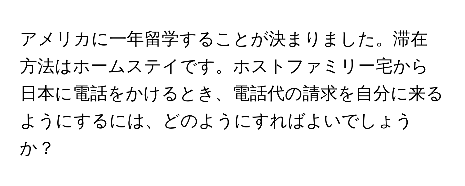 アメリカに一年留学することが決まりました。滞在方法はホームステイです。ホストファミリー宅から日本に電話をかけるとき、電話代の請求を自分に来るようにするには、どのようにすればよいでしょうか？