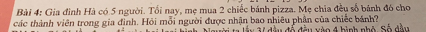 Gia đình Hà có 5 người. Tối nay, mẹ mua 2 chiếc bánh pizza. Mẹ chia đều số bánh đó cho 
các thành viên trong gia đình. Hỏi mỗi người được nhận bao nhiêu phần của chiếc bánh? 
ta lấy 3 / đầu đổ đầu vào 4 bình nhỏ. Số dầu