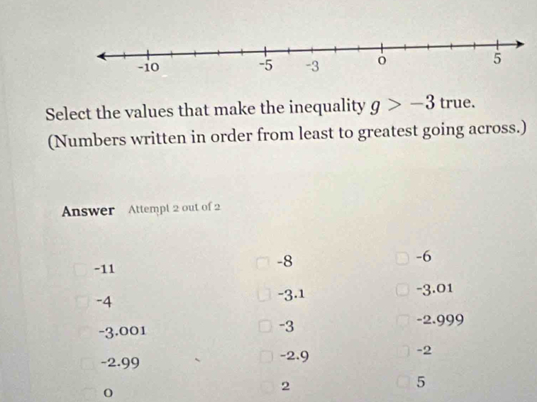 Select the values that make the inequality g>-3 true.
(Numbers written in order from least to greatest going across.)
Answer Attempt 2 out of 2
-11
-8
-6
-4
-3.1 -3.01
-3
-3.001 -2.999
-2.99 -2.9 -2
2
5