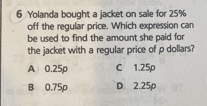 Yolanda bought a jacket on sale for 25%
off the regular price. Which expression can
be used to find the amount she paid for
the jacket with a regular price of p dollars?
A 0.25p C 1.25p
B 0.75p D 2.25p