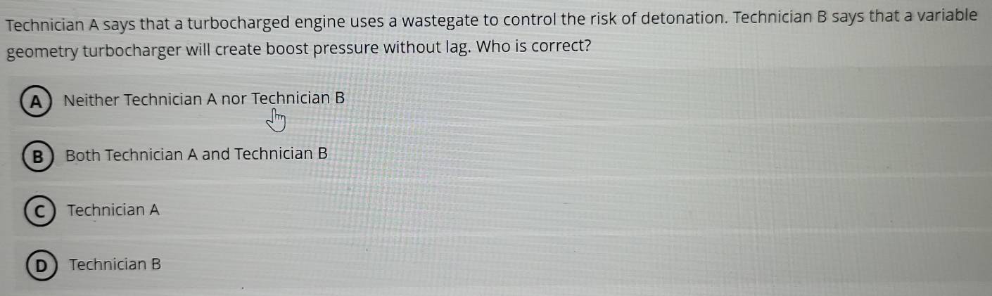 Technician A says that a turbocharged engine uses a wastegate to control the risk of detonation. Technician B says that a variable
geometry turbocharger will create boost pressure without lag. Who is correct?
A Neither Technician A nor Technician B
B Both Technician A and Technician B
C Technician A
DTechnician B