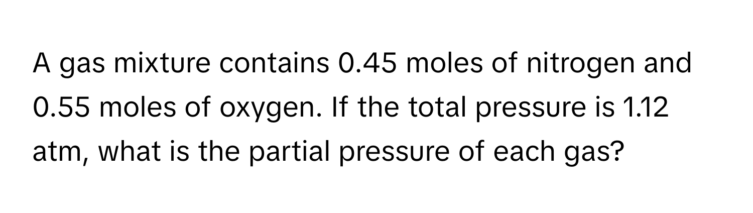 A gas mixture contains 0.45 moles of nitrogen and 0.55 moles of oxygen. If the total pressure is 1.12 atm, what is the partial pressure of each gas?