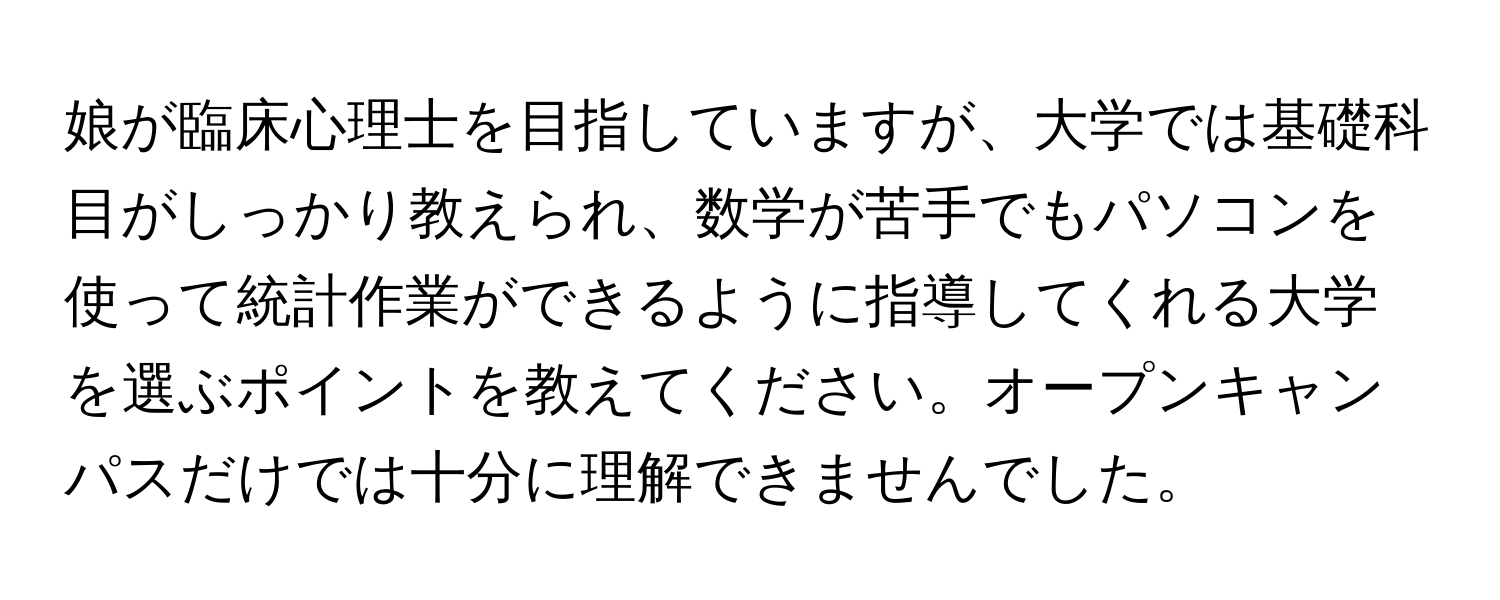 娘が臨床心理士を目指していますが、大学では基礎科目がしっかり教えられ、数学が苦手でもパソコンを使って統計作業ができるように指導してくれる大学を選ぶポイントを教えてください。オープンキャンパスだけでは十分に理解できませんでした。