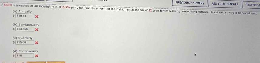 PREVIOUS ANSWERS ASK YOUR TEACHER PRACTICE A
If $400 is invested at an interest rate of 2.5% per year, find the amount of the investment at the end of 12 years for the following compounding methods. (Round your answers to the nearest cent.)
(a) Annually
$ 708.88 ×
(b) Semiannually
$ 713.x
(c) Quarterly
$ 715.66*
(d) Continuously
$ 718 x