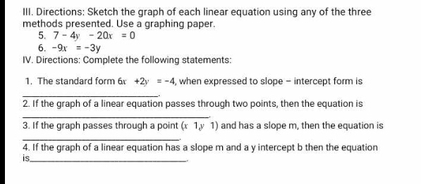 Directions: Sketch the graph of each linear equation using any of the three 
methods presented. Use a graphing paper. 
5. 7-4y-20x=0
6. -9x=-3y
IV. Directions: Complete the following statements: 
1. The standard form 6 +2y=-4 , when expressed to slope - intercept form is 
_ 
2. If the graph of a linear equation passes through two points, then the equation is 
_ 
3. If the graph passes through a point (τ 1,y 1) and has a slope m, then the equation is 
_ 
. 
4. If the graph of a linear equation has a slope m and a y intercept b then the equation 
is_ 
.