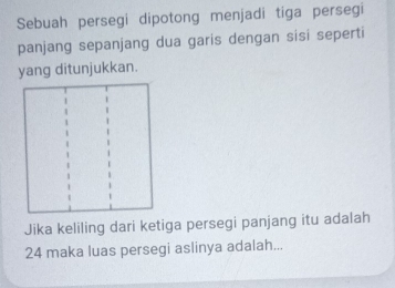 Sebuah persegi dipotong menjadi tiga persegi 
panjang sepanjang dua garis dengan sisi seperti 
yang ditunjukkan. 
Jika keliling dari ketiga persegi panjang itu adalah
24 maka luas persegi aslinya adalah...