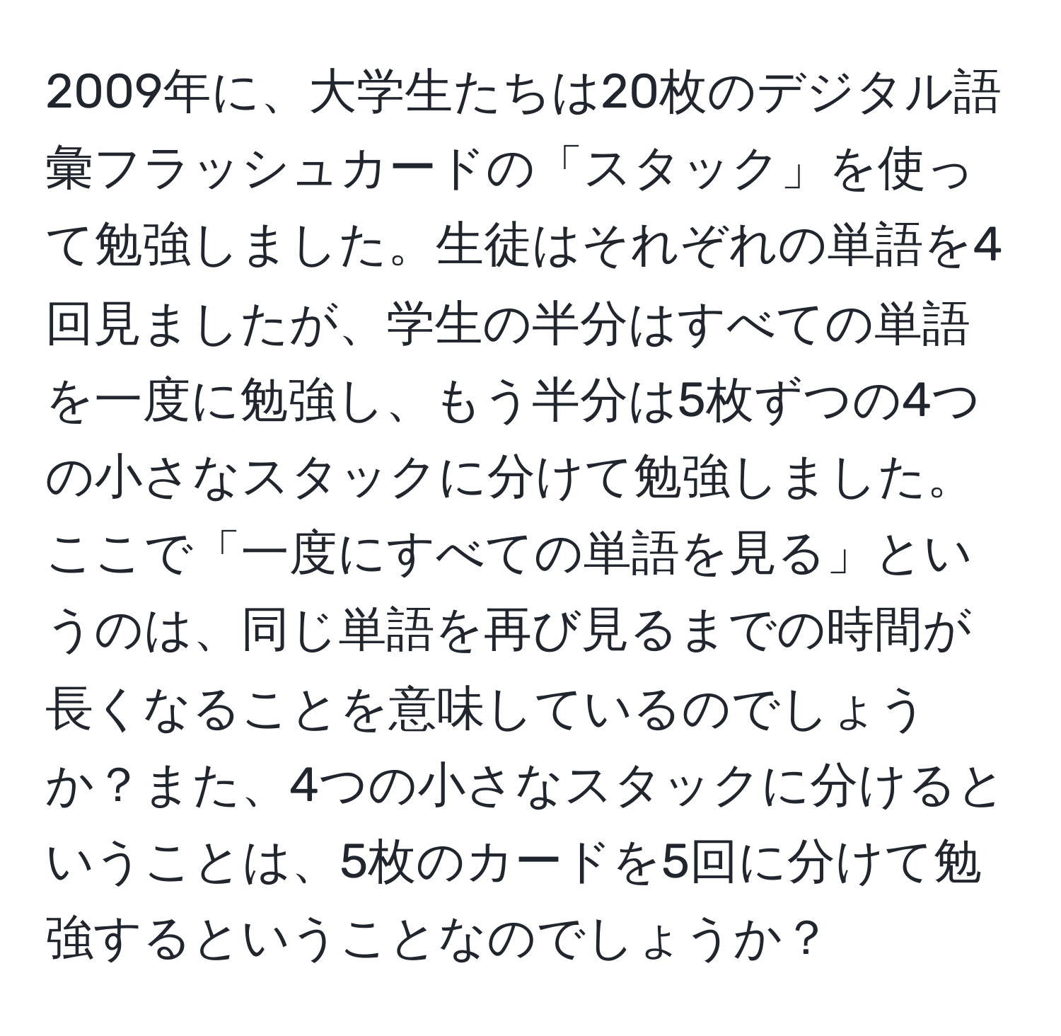 2009年に、大学生たちは20枚のデジタル語彙フラッシュカードの「スタック」を使って勉強しました。生徒はそれぞれの単語を4回見ましたが、学生の半分はすべての単語を一度に勉強し、もう半分は5枚ずつの4つの小さなスタックに分けて勉強しました。ここで「一度にすべての単語を見る」というのは、同じ単語を再び見るまでの時間が長くなることを意味しているのでしょうか？また、4つの小さなスタックに分けるということは、5枚のカードを5回に分けて勉強するということなのでしょうか？