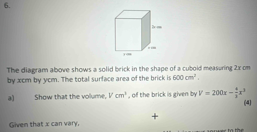 The diagram above shows a solid brick in the shape of a cuboid measuring 2x cm
by xcm by ycm. The total surface area of the brick is 600cm^2. 
a) Show that the volume, Vcm^3 , of the brick is given by V=200x- 4/3 x^3
(4) 
+ 
Given that x can vary,