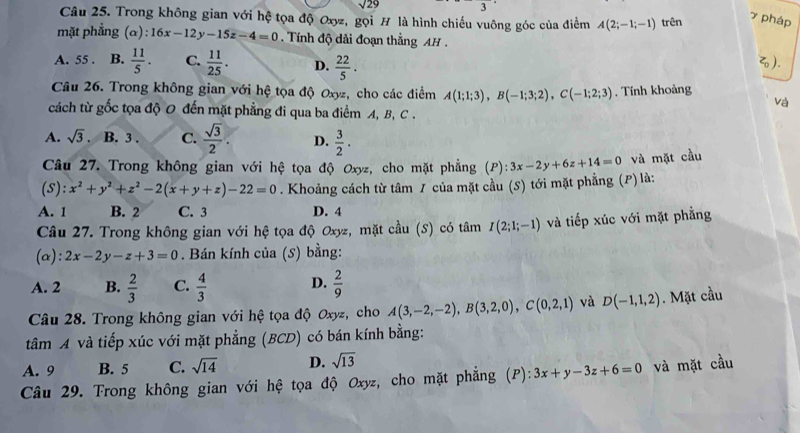 sqrt(29)
Câu 25. Trong không gian với hệ tọa độ Oxyz, gọi H là hình chiếu vuông góc của điểm A(2;-1;-1) trên
7 pháp
mặt phẳng (α): 16x-12y-15z-4=0. Tính độ dài đoạn thằng AH  .
A. 55 . B.  11/5 . C.  11/25 . D.  22/5 . ).
Câu 26. Trong không gian với hệ tọa độ Oxyz, cho các điểm A(1;1;3),B(-1;3;2),C(-1;2;3). Tính khoảng
và
cách từ gốc tọa độ 0 đến mặt phẳng đi qua ba điểm A, B, C .
A. sqrt(3) B. 3 . C.  sqrt(3)/2 . D.  3/2 .
Câu 27. Trong không gian với hệ tọa độ Oxyz, cho mặt phẳng (P): 3x-2y+6z+14=0 và mặt cầu
(S): x^2+y^2+z^2-2(x+y+z)-22=0. Khoảng cách từ tâm / của mặt cầu (S) tới mặt phẳng (P) là:
A. 1 B. 2 C. 3 D. 4
Câu 27. Trong không gian với hệ tọa độ Oxyz, mặt cầu (S) có tâm I(2;1;-1) và tiếp xúc với mặt phẳng
(α): 2x-2y-z+3=0. Bán kính của (S) bằng:
A. 2 B.  2/3  C.  4/3  D.  2/9 
Câu 28. Trong không gian với hệ tọa độ Oxyz, cho A(3,-2,-2),B(3,2,0),C(0,2,1) và D(-1,1,2). Mặt cầu
tâm A và tiếp xúc với mặt phẳng (BCD) có bán kính bằng:
A. 9 B. 5 C. sqrt(14) D. sqrt(13)
Câu 29. Trong không gian với hệ tọa độ Oxyz, cho mặt phẳng (P): 3x+y-3z+6=0 và mặt cầu