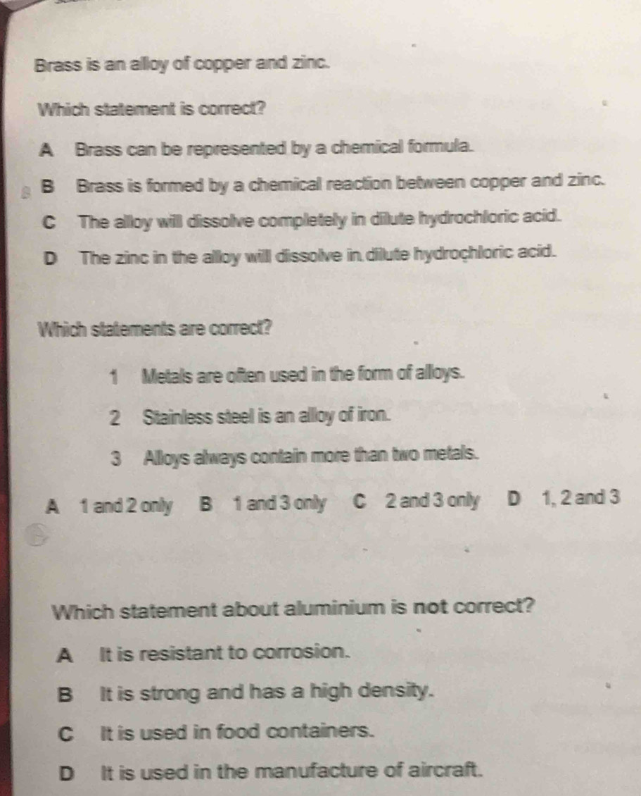 Brass is an alloy of copper and zinc.
Which statement is correct?
A Brass can be represented by a chemical formula.
B Brass is formed by a chemical reaction between copper and zinc.
C The alloy will dissolve completely in dilute hydrochloric acid.
D The zinc in the alloy willl dissolve in dillute hydrochloric acid.
Which statements are correct?
1 Metals are often used in the form of alloys.
2 Stainless steel is an allloy of iron.
3 Alloys always contain more than two metals.
A 1 and 2 only B 1 and 3 only C 2 and 3 only D 1, 2 and 3
Which statement about aluminium is not correct?
A It is resistant to corrosion.
B It is strong and has a high density.
C It is used in food containers.
D It is used in the manufacture of aircraft.