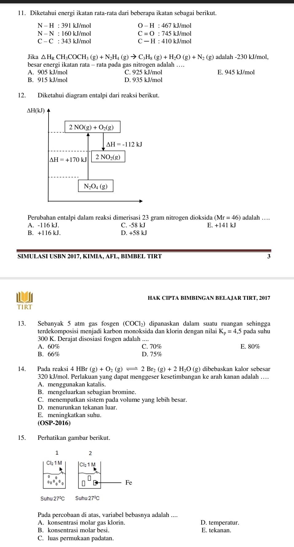 Diketahui energi ikatan rata-rata dari beberapa ikatan sebagai berikut.
N-H:391 kJ/mol O-H:467 kJ/mol
N-N:160 kJ/mol C=O:745 kJ/mol
C-C:343 3 kJ/mol C-H:410 kJ/mol
Jika △ H D CH 3COCH₃ _3(g)+N_2H_4(g)to C_3H_8(g)+H_2O(g)+N ₂ (g) adalah -230 kJ/mol,
besar energi ikatan rata - rata pada gas nitrogen adalah …
A. 905 kJ/mol C. 925 kJ/mol E. 945 kJ/mol
B. 915 kJ/mol D. 935 kJ/mol
12. Diketahui diagram entalpi dari reaksi berikut.
Perubahan entalpi dalam reaksi dimerisasi 23 gram nitrogen dioksida (Mr=46) adalah …
A. -116 kJ. C. -58 kJ E. +141 kJ
B. +116 kJ. D. +58 kJ
SIMULASI USBN 2017, KIMIA, AFL, BIMBEL TIRT 3
HAK CIPTA BIMBINGAN BELAJAR TIRT, 2017
TIRT
13. Sebanyak 5 atm gas fosgen (COCl₂) dipanaskan dalam suatu ruangan sehingga
terdekomposisi menjadi karbon monoksida dan klorin dengan nilai K_p=4,5 pada suhu
300 K. Derajat disosiasi fosgen adalah ....
A. 60% C. 70% E. 80%
B. 66% D. 75%
14. Pada reaksi 4 HBr(g)+O_2(g)leftharpoons 2Br_2(g)+2H_2O(g) dibebaskan kalor sebesar
320 kJ/mol. Perlakuan yang dapat menggeser kesetimbangan ke arah kanan adalah …
A. menggunakan katalis.
B. mengeluarkan sebagian bromine.
C. menempatkan sistem pada volume yang lebih besar.
D. menurunkan tekanan luar.
E. meningkatkan suhu.
(OSP-2016)
15. Perhatikan gambar berikut.
1 2
Cl₂1M Cl_21M
0 □^(□) B Fe
Suhu 27°C Suhu27°C
Pada percobaan di atas, variabel bebasnya adalah ....
A. konsentrasi molar gas klorin. D. temperatur.
B. konsentrasi molar besi. E. tekanan.
C. luas permukaan padatan.