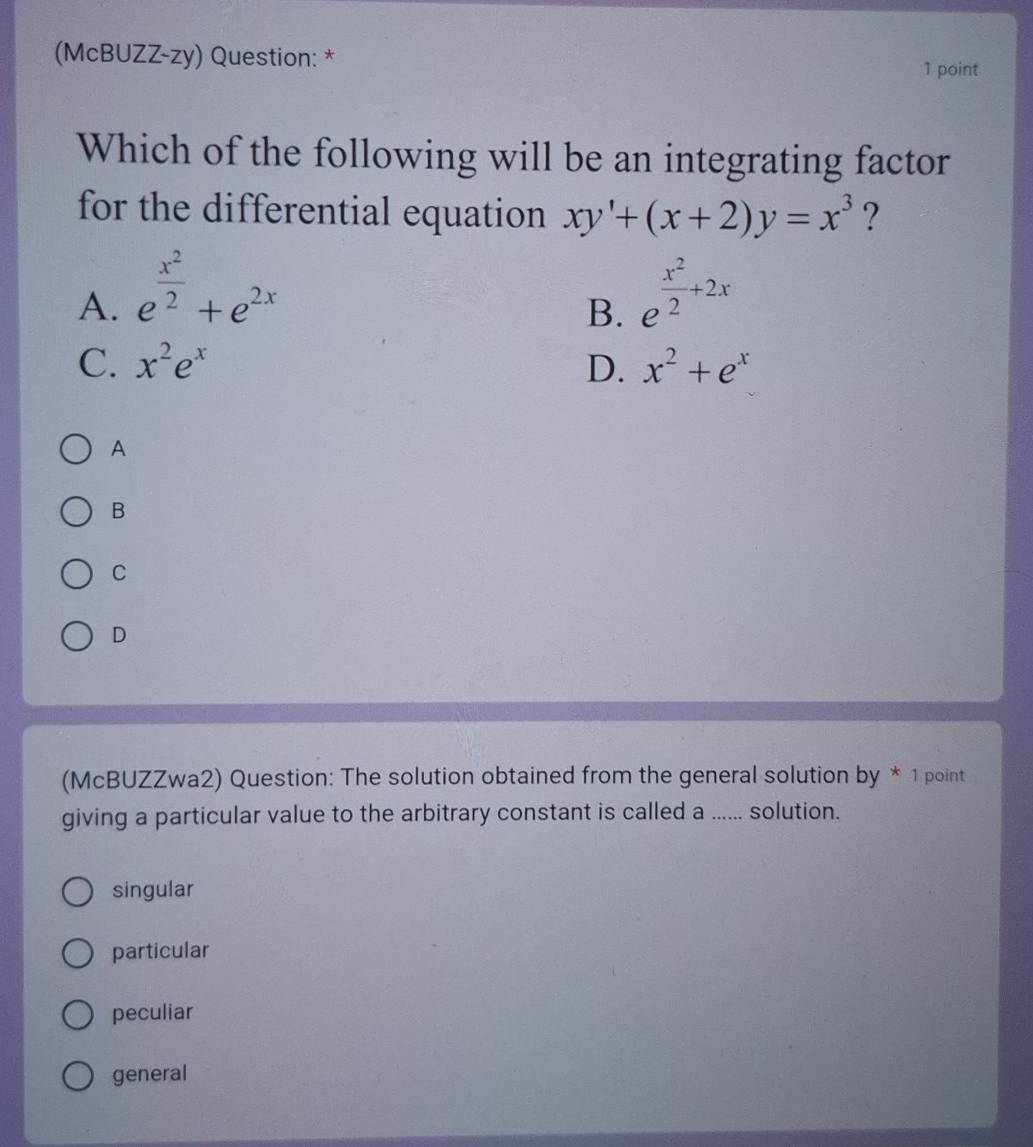 (McBUZZ-zy) Question: * 1 point
Which of the following will be an integrating factor
for the differential equation xy'+(x+2)y=x^3 ?
A. e^(frac x^2)2+e^(2x) e^(frac x^2)2+2x
B.
C. x^2e^x D. x^2+e^x
A
B
C
D
(McBUZZwa2) Question: The solution obtained from the general solution by * 1 point
giving a particular value to the arbitrary constant is called a ...... solution.
singular
particular
peculiar
general