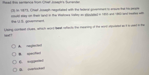 Read this sentence from Chief Joseph's Surrender.
(3) In 1873, Chief Joseph negotiated with the federal government to ensure that his people
could stay on their land in the Wallowa Valley as stipulated in 1855 and 1863 land treaties with
the U.S. government.
Using context clues, which word best reflects the meaning of the word stipulated as it is used in the
text?
A. neglected
B. specified
C. suggested
D. overlooked