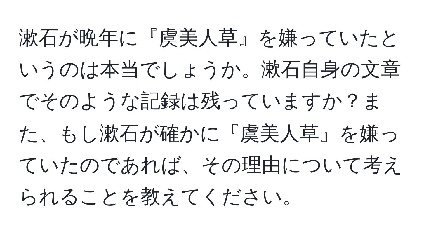 漱石が晩年に『虞美人草』を嫌っていたというのは本当でしょうか。漱石自身の文章でそのような記録は残っていますか？また、もし漱石が確かに『虞美人草』を嫌っていたのであれば、その理由について考えられることを教えてください。