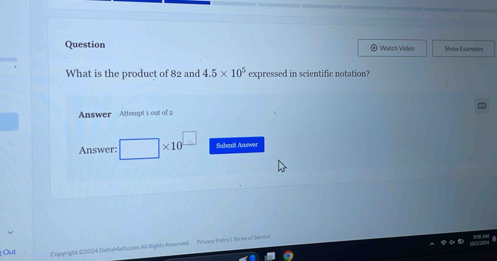 Question Show Examples 
Watch Video 
What is the product of 82 and 4.5* 10^5 expressed in scientific notation? 
Answer Attempt 1 out of 2 
Answer: * 10^(□) Submit Answer 
Out Copyright @2024 DeltaMath.com All Rights Reserved. Privacy Policy | Terms of Service 
9:S6 AM 
10/2/2