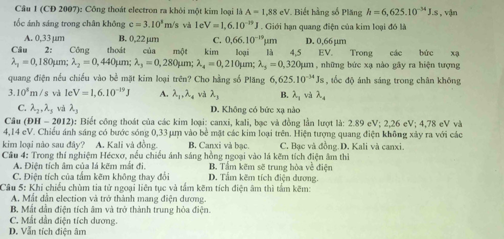 (CĐ 2007): Công thoát electron ra khỏi một kim loại là A=1,88eV *. Biết hằng số Plăng h=6,625.10^(-34)J.s , vận
tốc ánh sáng trong chân không c=3.10^8m/s và 1eV=1,6.10^(-19)J. Giới hạn quang điện của kim loại đó là
A. 0,33 μm B. 0,22 μm C. 0,66.10^(-19)mu m D. 0,66 μm
Câu 2: Công thoát của một kim loại là 4,5 EV.€ Trong các bức xạ
lambda _1=0,180mu m;lambda _2=0,440mu m;lambda _3=0,280mu m;lambda _4=0,210mu m; lambda _5=0,320mu m , những bức xạ nào gây ra hiện tượng
quang điện nếu chiếu vào bề mặt kim loại trên? Cho hằng số Plăng 6,625.10^(-34)Js , tốc độ ánh sáng trong chân không
3.10^8m/s và le V=1,6.10^(-19)J A. lambda _1,lambda _4 và lambda _3 B. lambda _1 và lambda _4
C. lambda _2,lambda _5 và lambda _3 D. Không có bức xạ nào
Câu (DH-2012) 0: Biết công thoát của các kim loại: canxi, kali, bạc và đồng lần lượt là: 2.89 eV; 2,26 eV; 4,78 eV và
4,14 eV. Chiếu ánh sáng có bước sóng 0,33μm vào bề mặt các kim loại trên. Hiện tượng quang điện không xảy ra với các
kim loại nào sau đây? A. Kali và đồng. B. Canxi và bạc. C. Bạc và đồng. D. Kali và canxi.
Câu 4: Trong thí nghiệm Hécxơ, nếu chiếu ánh sáng hồng ngoại vào lá kẽm tích điện âm thì
A. Điện tích âm của lá kẽm mất đi, B. Tấm kẽm sẽ trung hòa về điện
C. Điện tích của tấm kẽm không thay đổi D. Tấm kẽm tích điện dương.
Câu 5: Khi chiếu chùm tia tử ngoại liên tục và tấm kẽm tích điện âm thì tấm kẽm:
A. Mất dần election và trở thành mang điện dương.
B. Mất dần điện tích âm và trở thành trung hòa điện.
C. Mất dần điện tích dương.
D. Vẫn tích điện âm