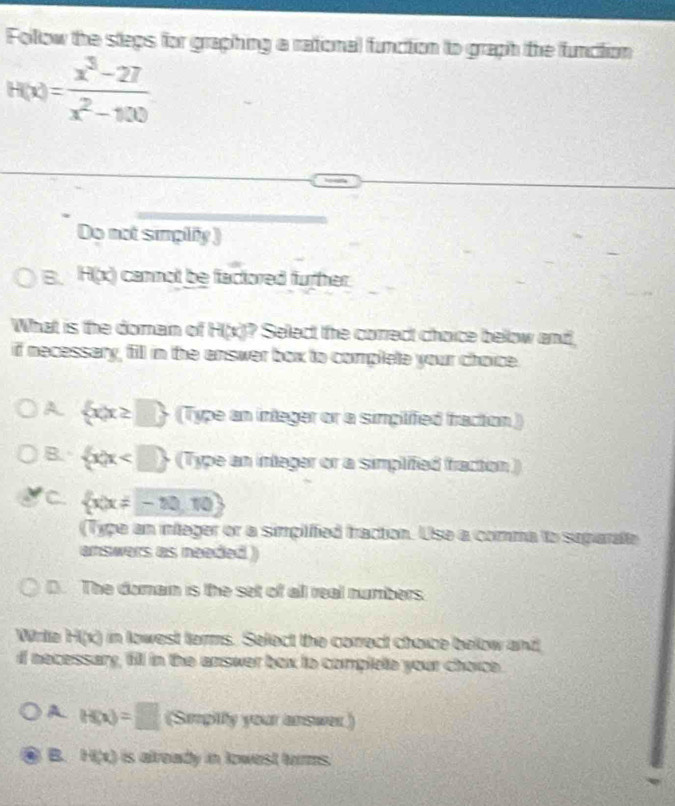 Follow the steps for graphing a rational function to graph the function
H(x)= (x^3-27)/x^2-100 
Do not simplify )
B. H(x) cannot be faciored furher.
What is the doman of H(x) ? Select the correct choice below and.
if necessary, fill in the answer box to complete your choice.
A  x|x≥ □  (Type an integer or a simplified fraction)
B.  x|x (Type an integer or a simplifed fracton)
C.  x|x!= -10,10
(Type an integer or a simpilified fraction. Use a comma to suparate
answers as needed )
D. The domain is the set of all real numbers.
Wrie H(x) in lowest terms. Select the correct choice below and
I necessary, fill in the answer box to complele your choice.
A H(x)=□ (Smpitfy your answer.)
B. H(x) is already in towest torms.